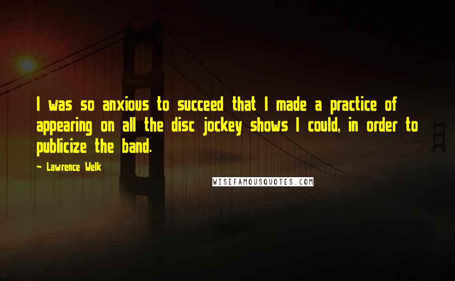 Lawrence Welk Quotes: I was so anxious to succeed that I made a practice of appearing on all the disc jockey shows I could, in order to publicize the band.