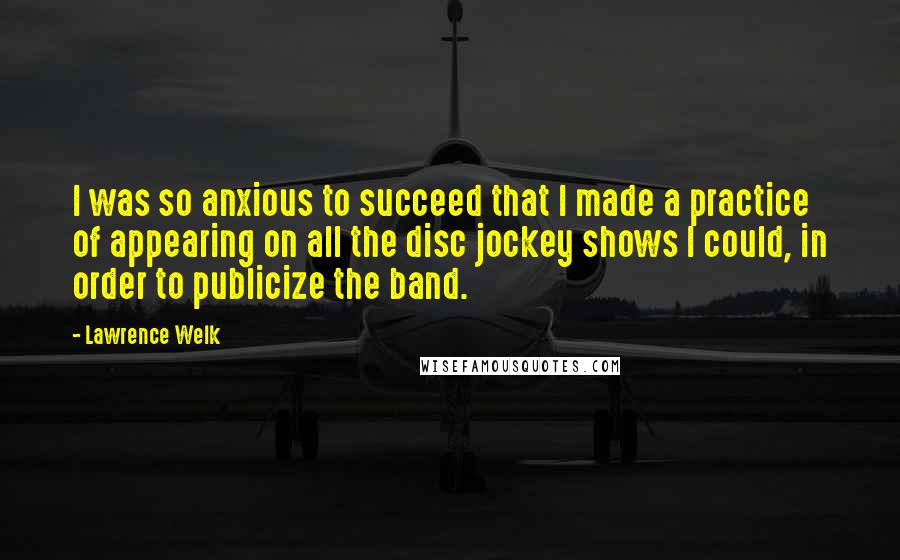 Lawrence Welk Quotes: I was so anxious to succeed that I made a practice of appearing on all the disc jockey shows I could, in order to publicize the band.