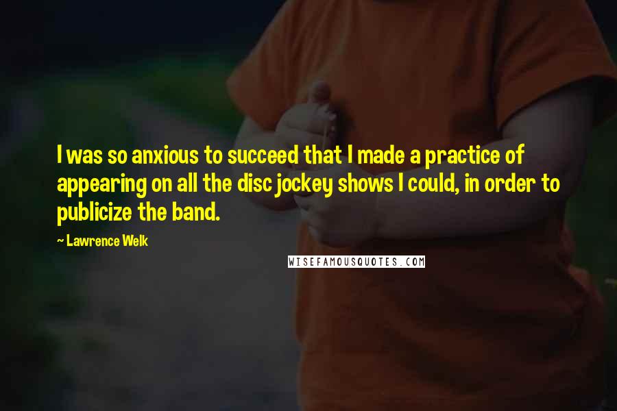 Lawrence Welk Quotes: I was so anxious to succeed that I made a practice of appearing on all the disc jockey shows I could, in order to publicize the band.