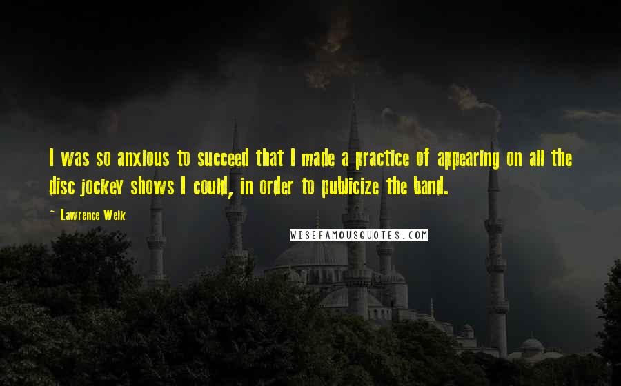 Lawrence Welk Quotes: I was so anxious to succeed that I made a practice of appearing on all the disc jockey shows I could, in order to publicize the band.