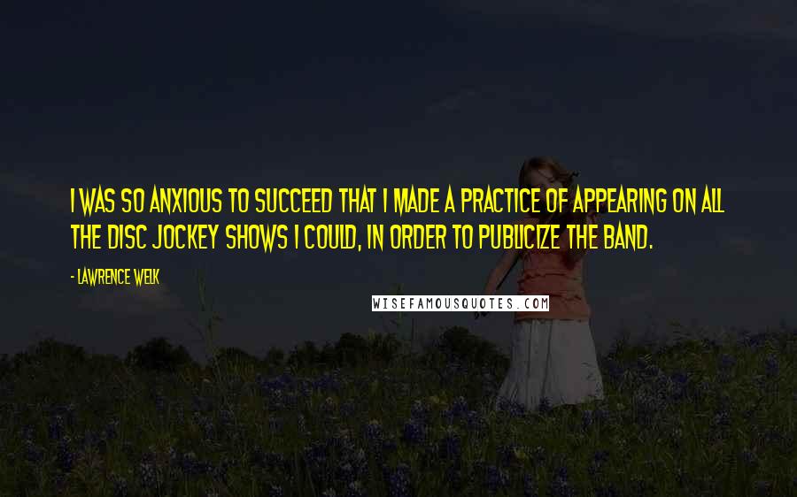 Lawrence Welk Quotes: I was so anxious to succeed that I made a practice of appearing on all the disc jockey shows I could, in order to publicize the band.