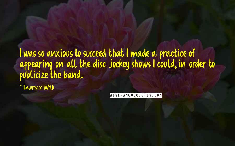 Lawrence Welk Quotes: I was so anxious to succeed that I made a practice of appearing on all the disc jockey shows I could, in order to publicize the band.