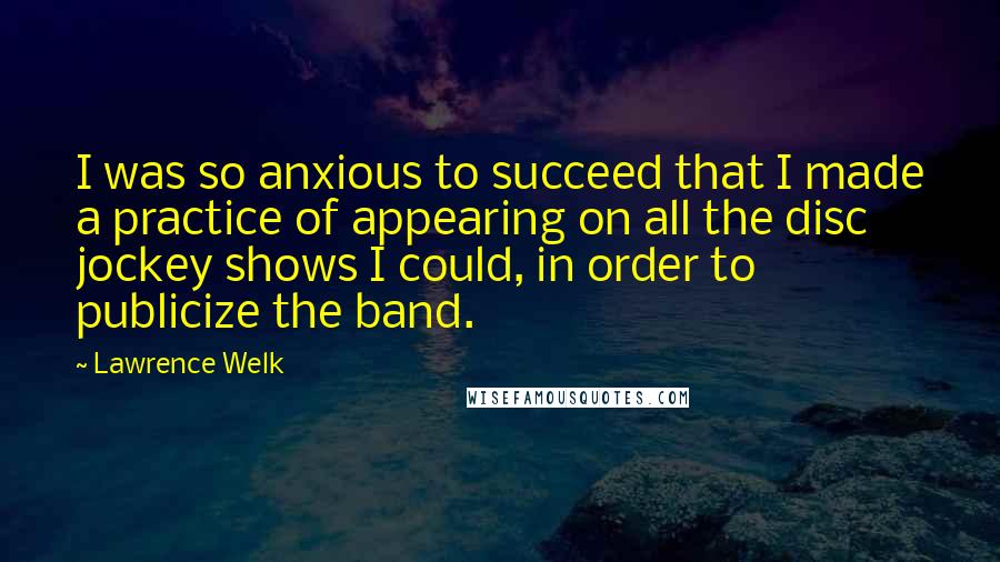 Lawrence Welk Quotes: I was so anxious to succeed that I made a practice of appearing on all the disc jockey shows I could, in order to publicize the band.