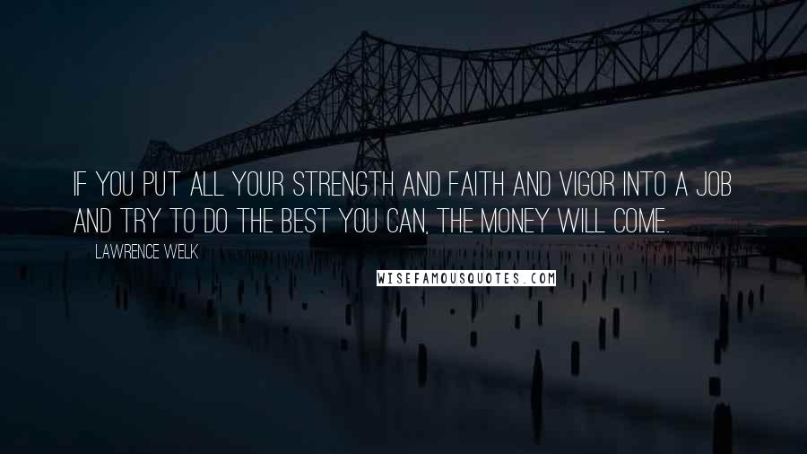 Lawrence Welk Quotes: If you put all your strength and faith and vigor into a job and try to do the best you can, the money will come.