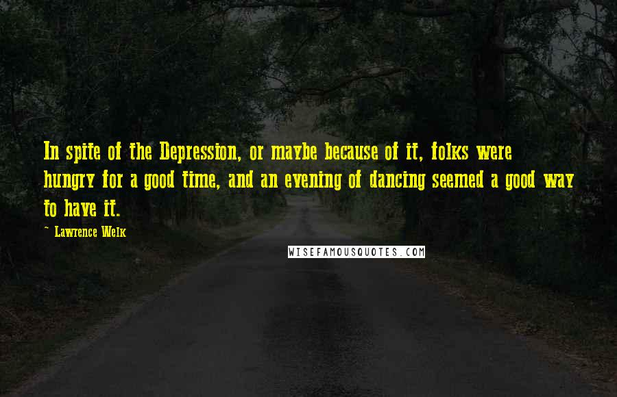 Lawrence Welk Quotes: In spite of the Depression, or maybe because of it, folks were hungry for a good time, and an evening of dancing seemed a good way to have it.