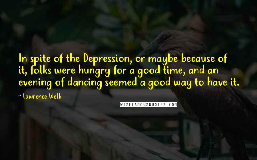 Lawrence Welk Quotes: In spite of the Depression, or maybe because of it, folks were hungry for a good time, and an evening of dancing seemed a good way to have it.