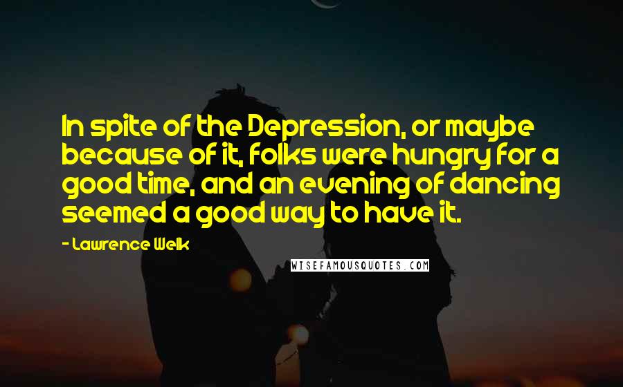 Lawrence Welk Quotes: In spite of the Depression, or maybe because of it, folks were hungry for a good time, and an evening of dancing seemed a good way to have it.