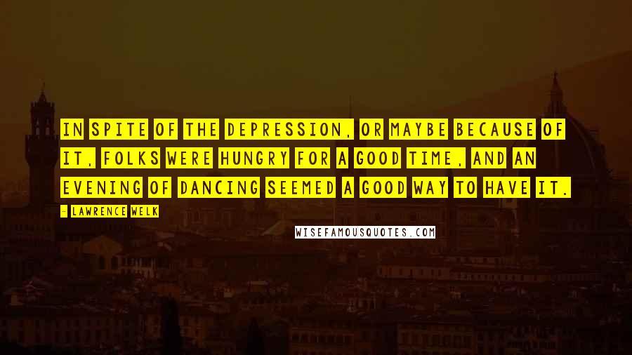 Lawrence Welk Quotes: In spite of the Depression, or maybe because of it, folks were hungry for a good time, and an evening of dancing seemed a good way to have it.