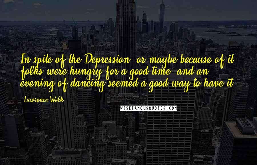 Lawrence Welk Quotes: In spite of the Depression, or maybe because of it, folks were hungry for a good time, and an evening of dancing seemed a good way to have it.