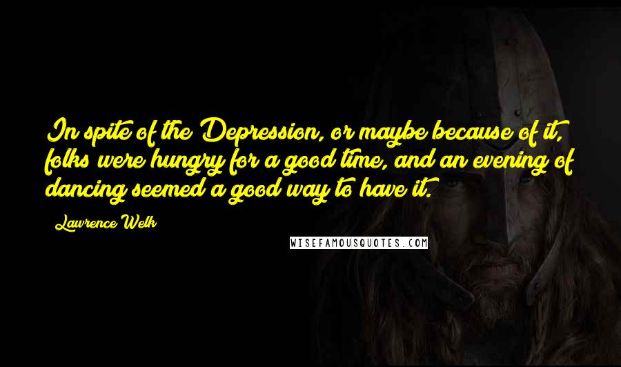 Lawrence Welk Quotes: In spite of the Depression, or maybe because of it, folks were hungry for a good time, and an evening of dancing seemed a good way to have it.