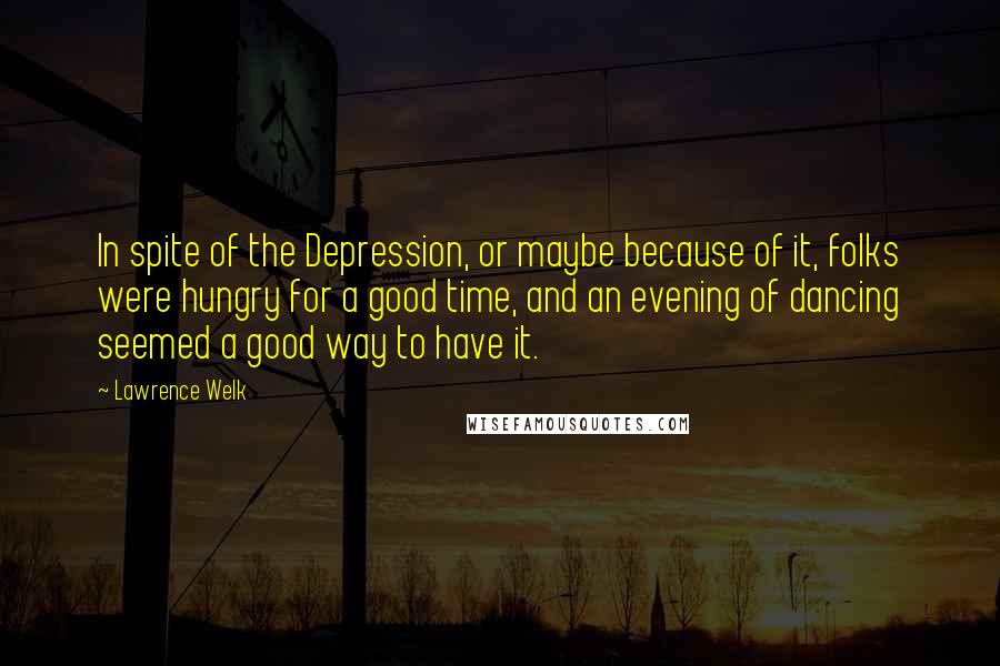 Lawrence Welk Quotes: In spite of the Depression, or maybe because of it, folks were hungry for a good time, and an evening of dancing seemed a good way to have it.