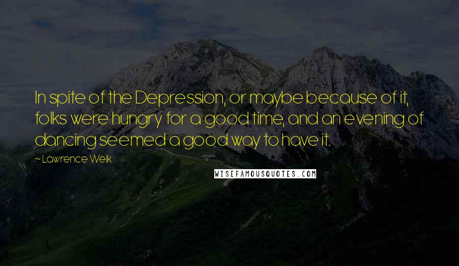 Lawrence Welk Quotes: In spite of the Depression, or maybe because of it, folks were hungry for a good time, and an evening of dancing seemed a good way to have it.