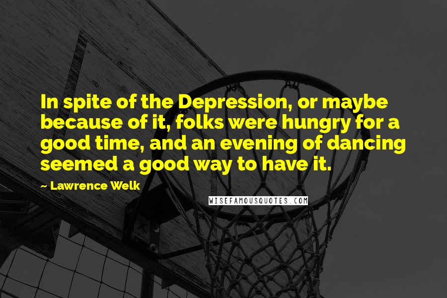 Lawrence Welk Quotes: In spite of the Depression, or maybe because of it, folks were hungry for a good time, and an evening of dancing seemed a good way to have it.