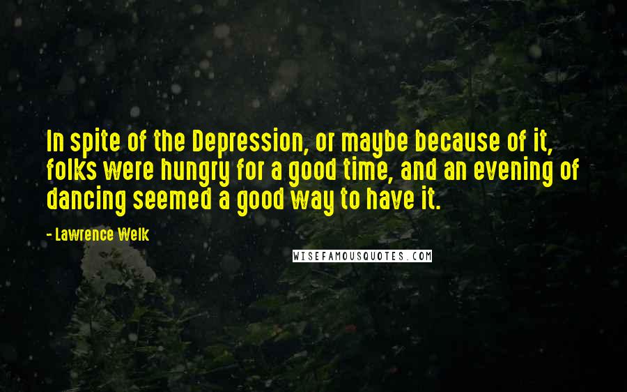 Lawrence Welk Quotes: In spite of the Depression, or maybe because of it, folks were hungry for a good time, and an evening of dancing seemed a good way to have it.