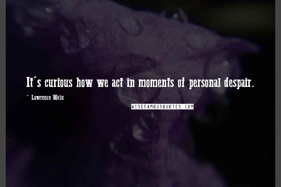 Lawrence Welk Quotes: It's curious how we act in moments of personal despair.