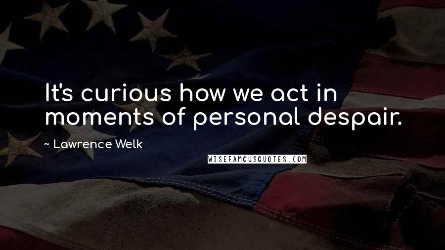 Lawrence Welk Quotes: It's curious how we act in moments of personal despair.