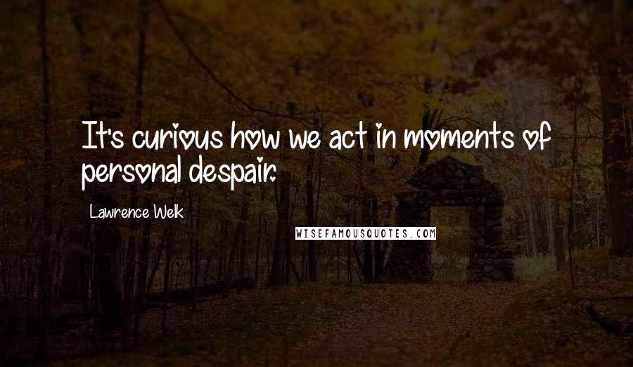 Lawrence Welk Quotes: It's curious how we act in moments of personal despair.