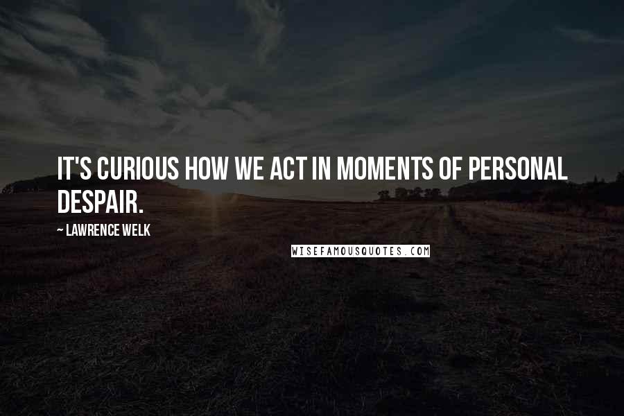 Lawrence Welk Quotes: It's curious how we act in moments of personal despair.