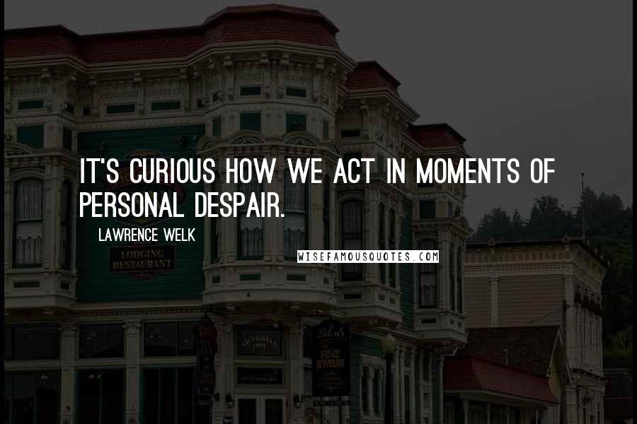 Lawrence Welk Quotes: It's curious how we act in moments of personal despair.