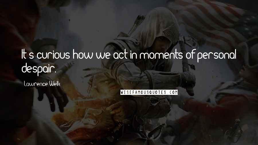 Lawrence Welk Quotes: It's curious how we act in moments of personal despair.