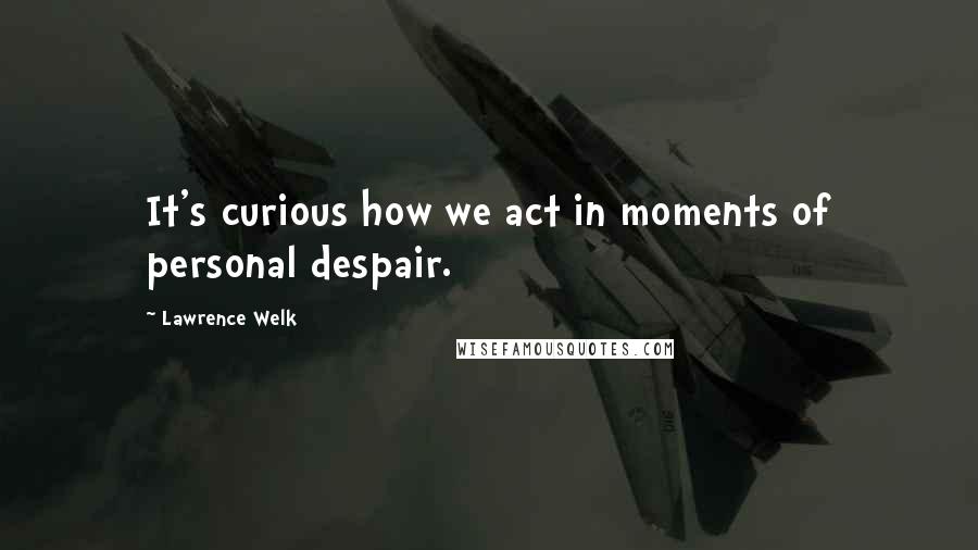 Lawrence Welk Quotes: It's curious how we act in moments of personal despair.