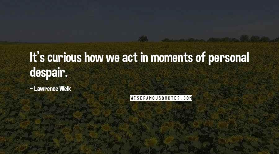 Lawrence Welk Quotes: It's curious how we act in moments of personal despair.