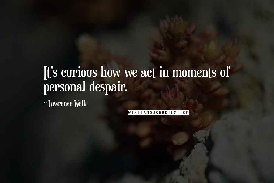 Lawrence Welk Quotes: It's curious how we act in moments of personal despair.