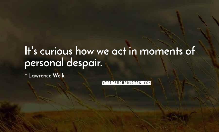 Lawrence Welk Quotes: It's curious how we act in moments of personal despair.