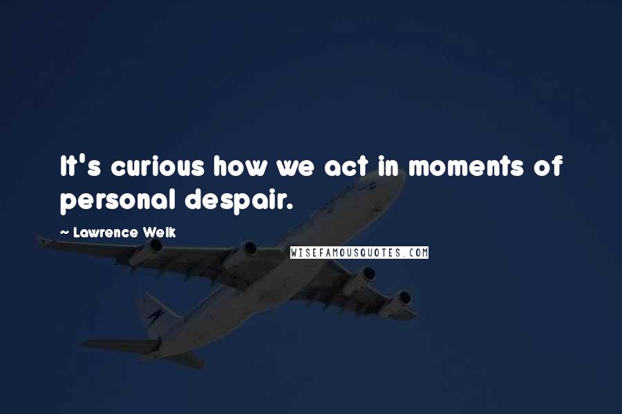 Lawrence Welk Quotes: It's curious how we act in moments of personal despair.