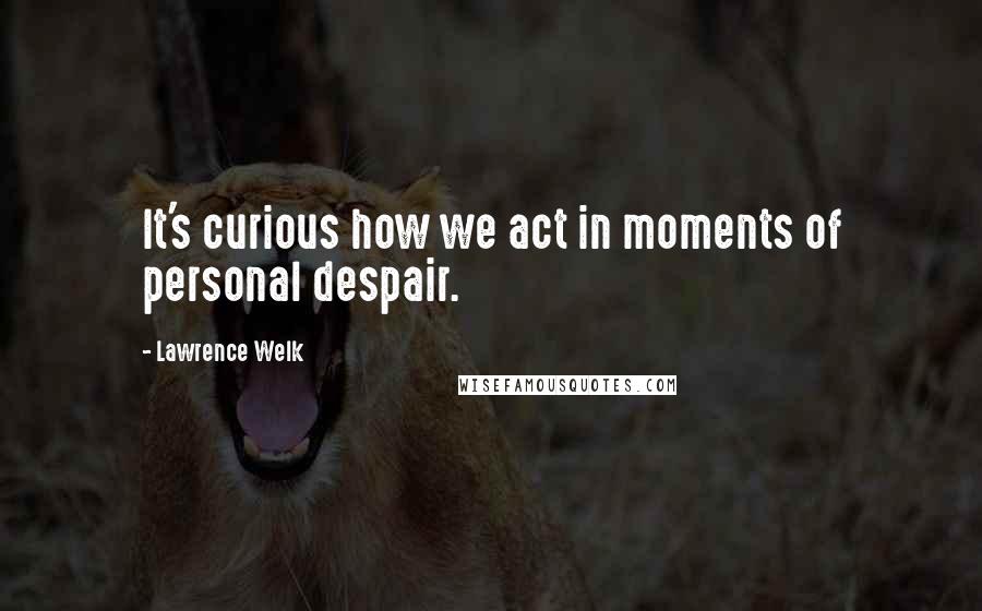 Lawrence Welk Quotes: It's curious how we act in moments of personal despair.