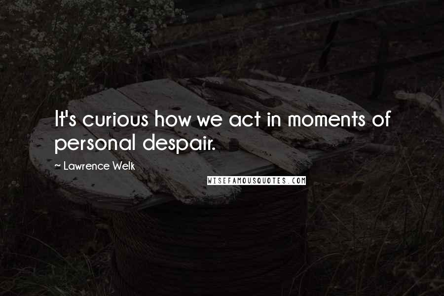Lawrence Welk Quotes: It's curious how we act in moments of personal despair.