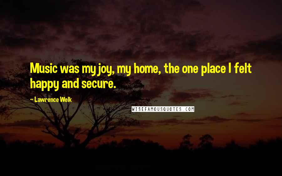 Lawrence Welk Quotes: Music was my joy, my home, the one place I felt happy and secure.