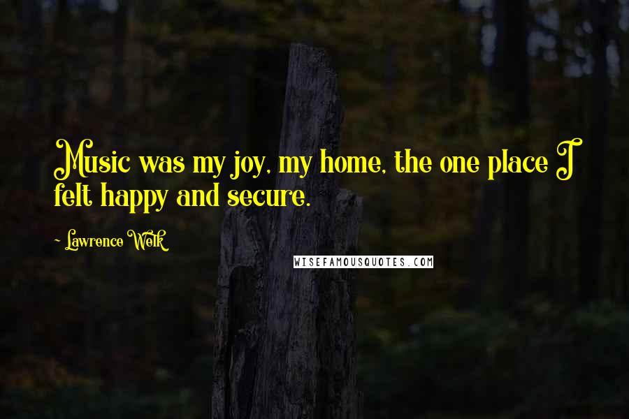 Lawrence Welk Quotes: Music was my joy, my home, the one place I felt happy and secure.