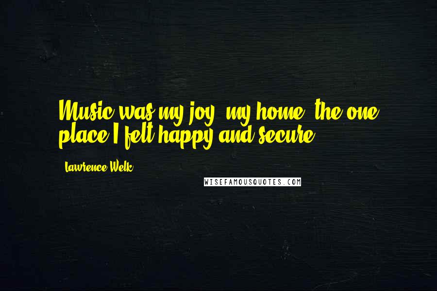 Lawrence Welk Quotes: Music was my joy, my home, the one place I felt happy and secure.