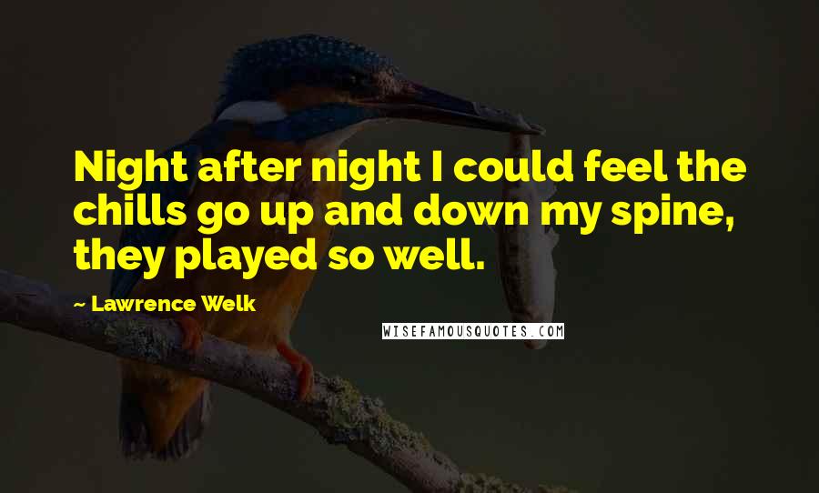 Lawrence Welk Quotes: Night after night I could feel the chills go up and down my spine, they played so well.