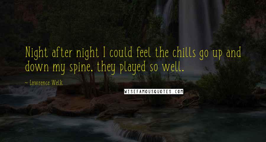 Lawrence Welk Quotes: Night after night I could feel the chills go up and down my spine, they played so well.