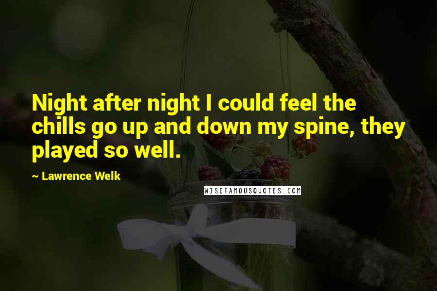 Lawrence Welk Quotes: Night after night I could feel the chills go up and down my spine, they played so well.