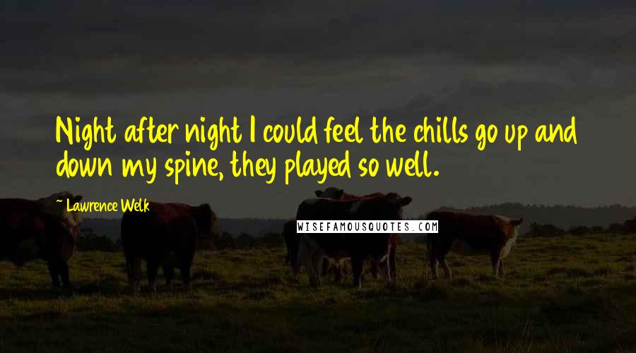 Lawrence Welk Quotes: Night after night I could feel the chills go up and down my spine, they played so well.