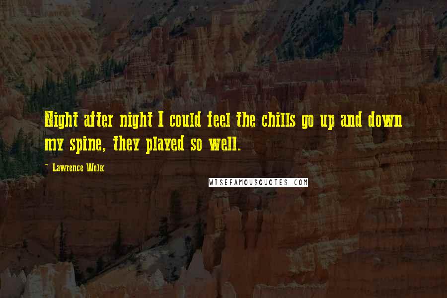 Lawrence Welk Quotes: Night after night I could feel the chills go up and down my spine, they played so well.