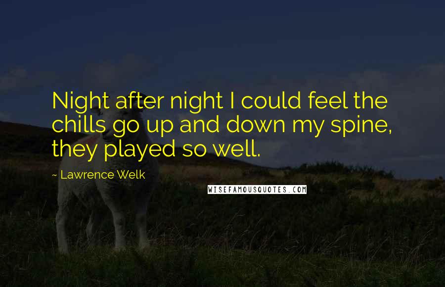 Lawrence Welk Quotes: Night after night I could feel the chills go up and down my spine, they played so well.