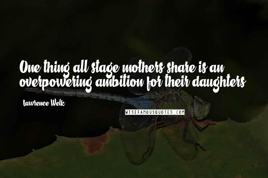 Lawrence Welk Quotes: One thing all stage mothers share is an overpowering ambition for their daughters.