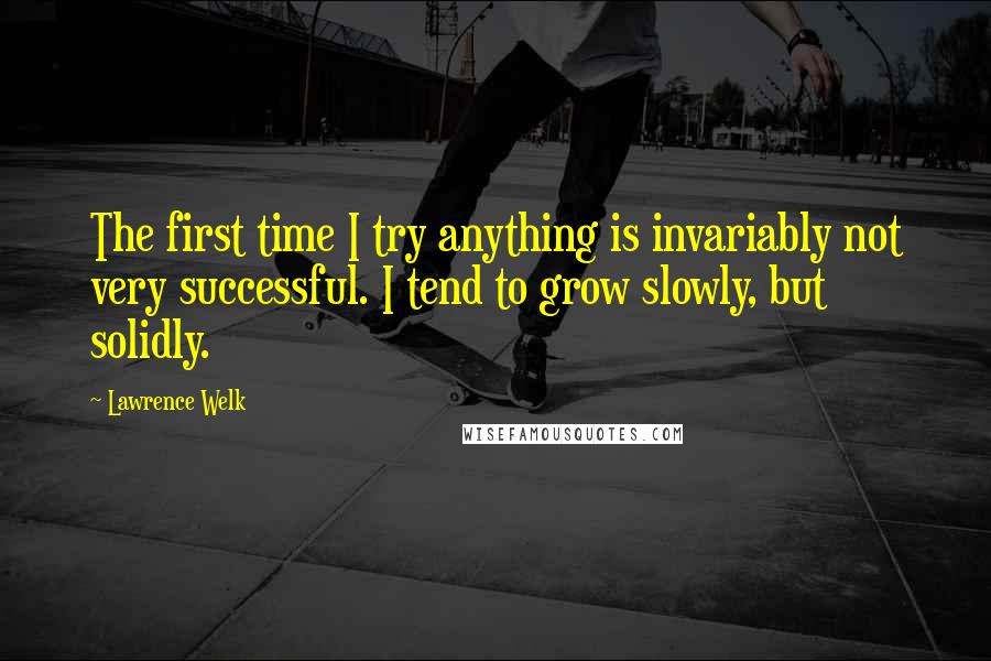 Lawrence Welk Quotes: The first time I try anything is invariably not very successful. I tend to grow slowly, but solidly.