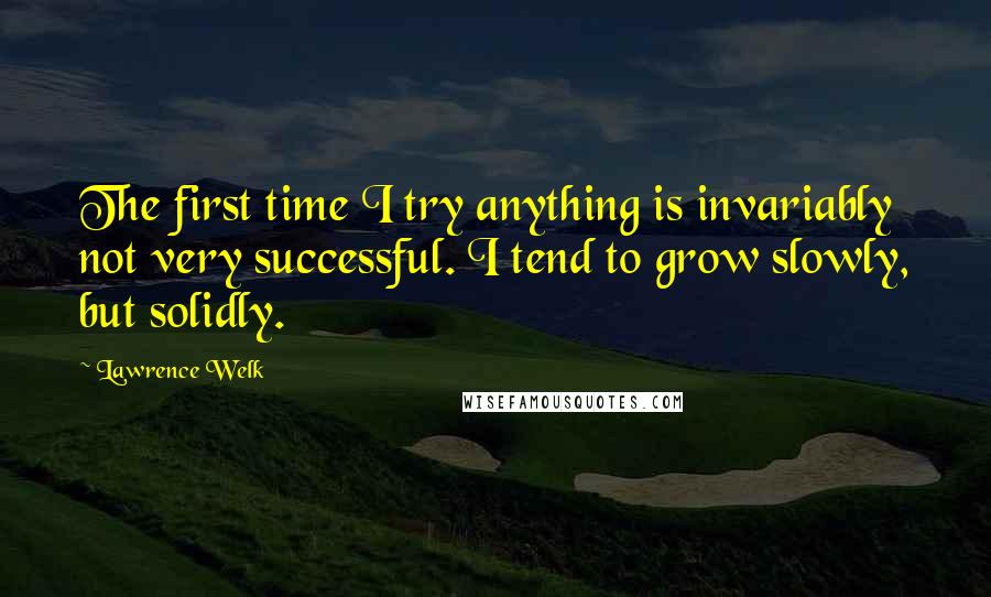 Lawrence Welk Quotes: The first time I try anything is invariably not very successful. I tend to grow slowly, but solidly.