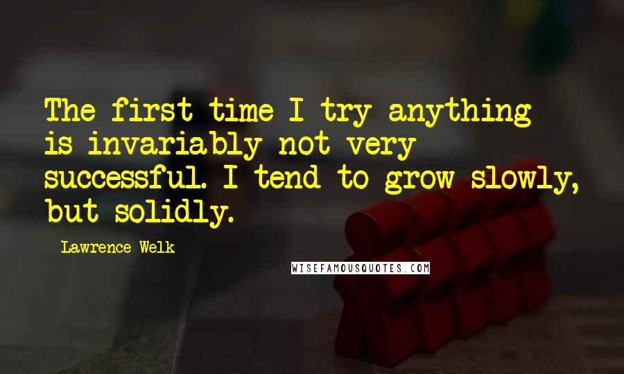 Lawrence Welk Quotes: The first time I try anything is invariably not very successful. I tend to grow slowly, but solidly.