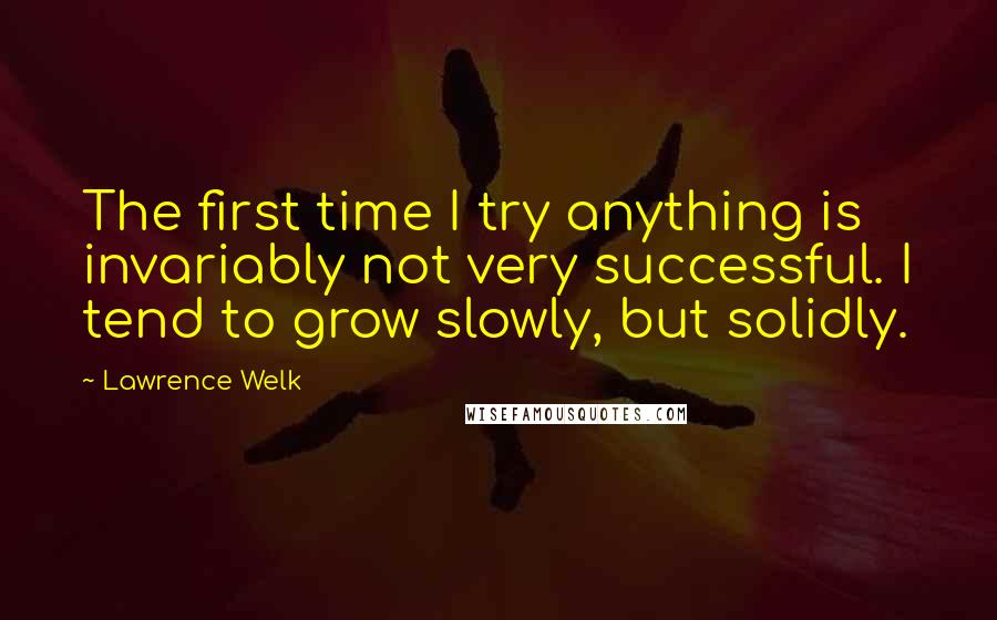 Lawrence Welk Quotes: The first time I try anything is invariably not very successful. I tend to grow slowly, but solidly.