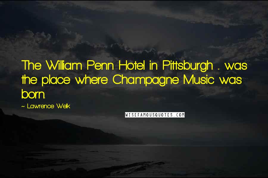 Lawrence Welk Quotes: The William Penn Hotel in Pittsburgh ... was the place where Champagne Music was born.