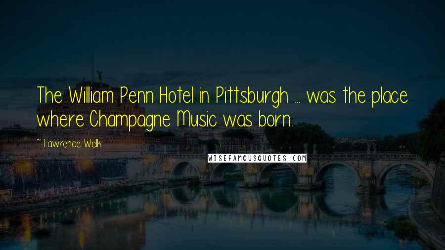 Lawrence Welk Quotes: The William Penn Hotel in Pittsburgh ... was the place where Champagne Music was born.