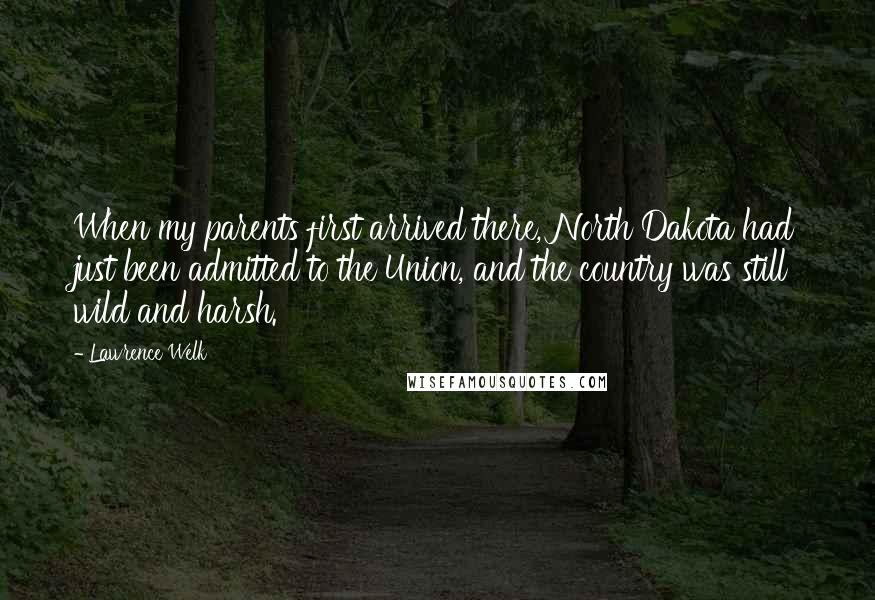 Lawrence Welk Quotes: When my parents first arrived there, North Dakota had just been admitted to the Union, and the country was still wild and harsh.