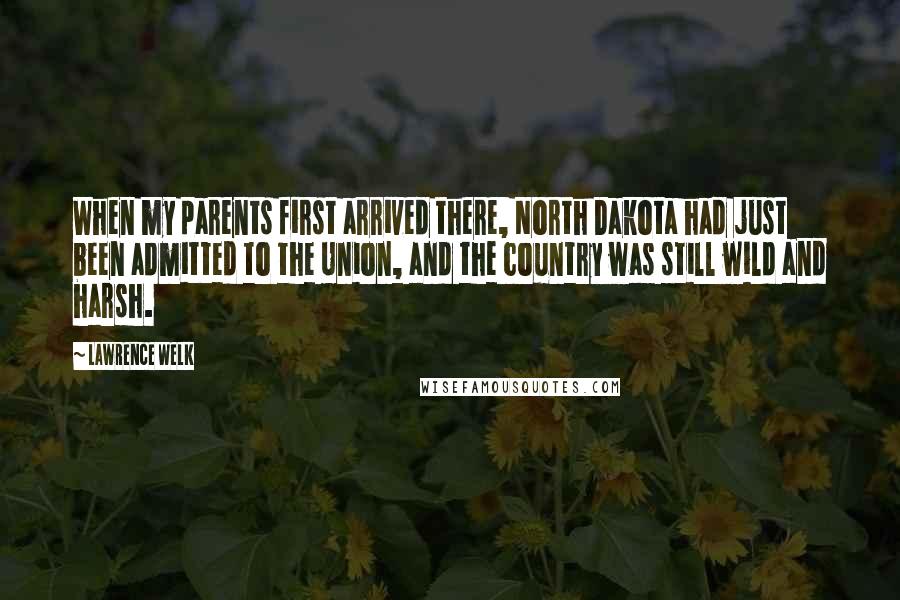 Lawrence Welk Quotes: When my parents first arrived there, North Dakota had just been admitted to the Union, and the country was still wild and harsh.