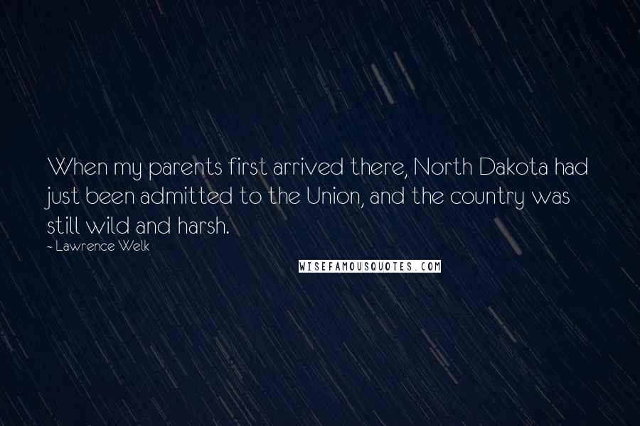 Lawrence Welk Quotes: When my parents first arrived there, North Dakota had just been admitted to the Union, and the country was still wild and harsh.